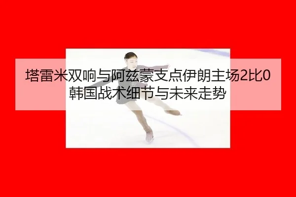 塔雷米双响与阿兹蒙支点伊朗主场2比0韩国战术细节与未来走势